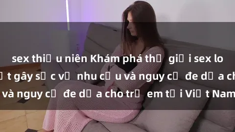 sex thiếu niên Khám phá thế giới sex loli Việt Nam: Sự thật gây sốc về nhu cầu và nguy cơ đe dọa cho trẻ em tại Việt Nam