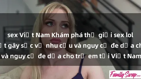 sex Việt Nam Khám phá thế giới sex loli Việt Nam: Sự thật gây sốc về nhu cầu và nguy cơ đe dọa cho trẻ em tại Việt Nam