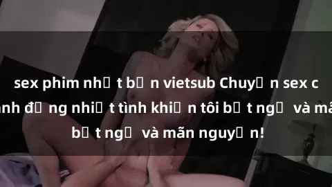 sex phim nhật bản vietsub Chuyện sex chị dâu: hành động nhiệt tình khiến tôi bất ngờ và mãn nguyện!