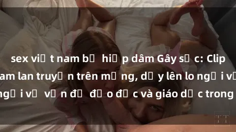 sex việt nam bị hiếp dâm Gây sốc: Clip sex mẹ con Việt Nam lan truyền trên mạng, dấy lên lo ngại về vấn đề đạo đức và giáo dục trong xã hội hiện nay.