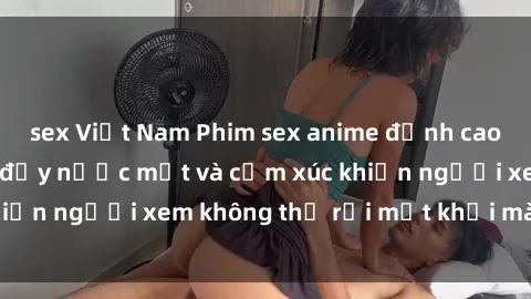 sex Việt Nam Phim sex anime đỉnh cao: Những tác phẩm đầy nước mắt và cảm xúc khiến người xem không thể rời mắt khỏi màn hình
