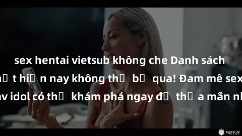 sex hentai vietsub không che Danh sách các idol JAV hot nhất hiện nay không thể bỏ qua! Đam mê sex jav idol có thể khám phá ngay để thỏa mãn nhu cầu giải trí của mình!